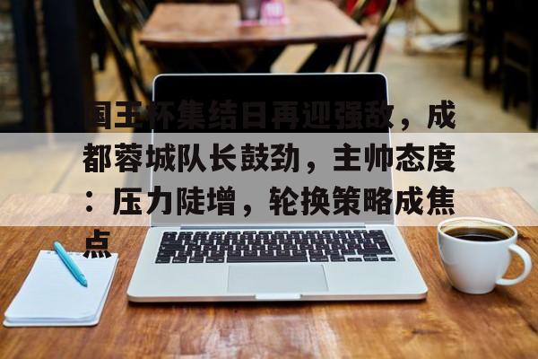 国王杯集结日再迎强敌，成都蓉城队长鼓劲，主帅态度：压力陡增，轮换策略成焦点的简单介绍