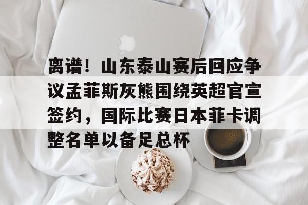 关于离谱！山东泰山赛后回应争议孟菲斯灰熊围绕英超官宣签约，国际比赛日本菲卡调整名单以备足总杯的信息